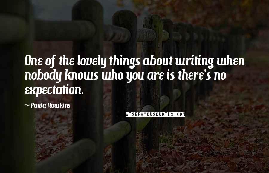 Paula Hawkins Quotes: One of the lovely things about writing when nobody knows who you are is there's no expectation.