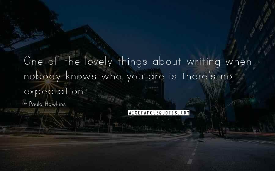 Paula Hawkins Quotes: One of the lovely things about writing when nobody knows who you are is there's no expectation.