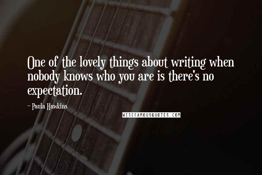 Paula Hawkins Quotes: One of the lovely things about writing when nobody knows who you are is there's no expectation.