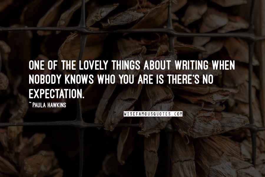 Paula Hawkins Quotes: One of the lovely things about writing when nobody knows who you are is there's no expectation.