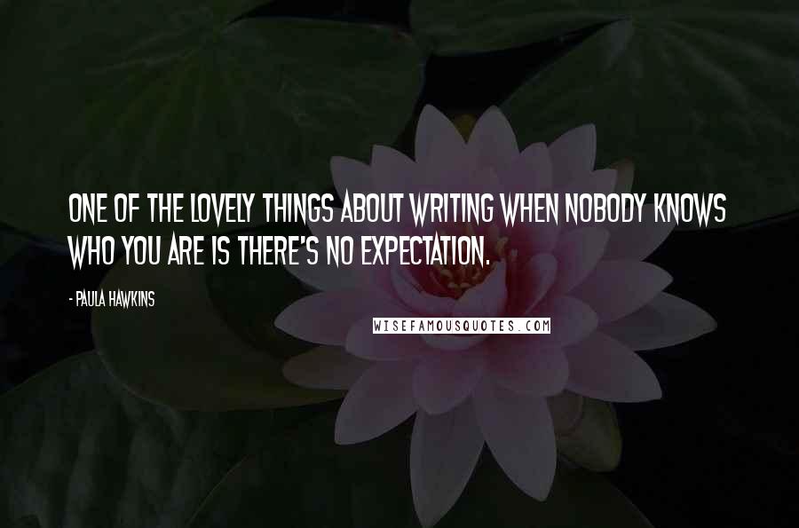 Paula Hawkins Quotes: One of the lovely things about writing when nobody knows who you are is there's no expectation.