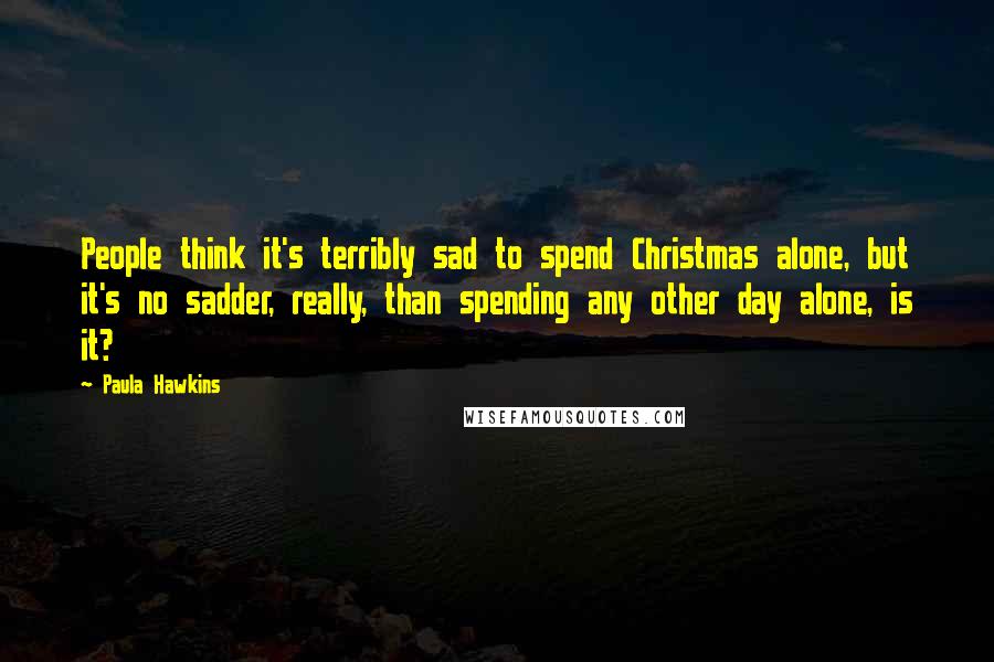 Paula Hawkins Quotes: People think it's terribly sad to spend Christmas alone, but it's no sadder, really, than spending any other day alone, is it?