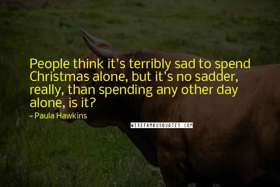 Paula Hawkins Quotes: People think it's terribly sad to spend Christmas alone, but it's no sadder, really, than spending any other day alone, is it?
