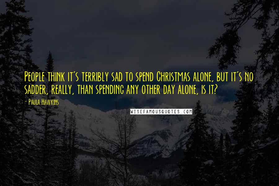 Paula Hawkins Quotes: People think it's terribly sad to spend Christmas alone, but it's no sadder, really, than spending any other day alone, is it?