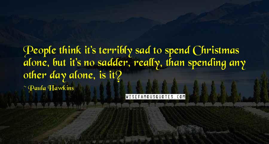 Paula Hawkins Quotes: People think it's terribly sad to spend Christmas alone, but it's no sadder, really, than spending any other day alone, is it?