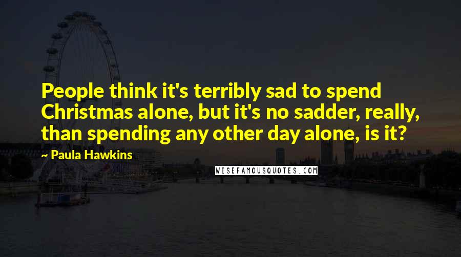 Paula Hawkins Quotes: People think it's terribly sad to spend Christmas alone, but it's no sadder, really, than spending any other day alone, is it?