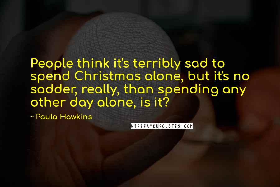 Paula Hawkins Quotes: People think it's terribly sad to spend Christmas alone, but it's no sadder, really, than spending any other day alone, is it?