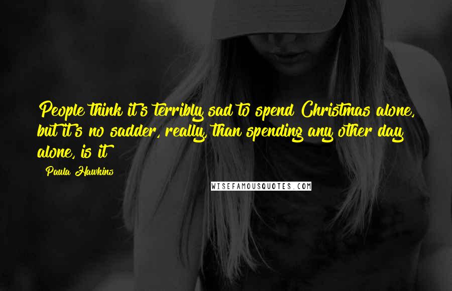 Paula Hawkins Quotes: People think it's terribly sad to spend Christmas alone, but it's no sadder, really, than spending any other day alone, is it?