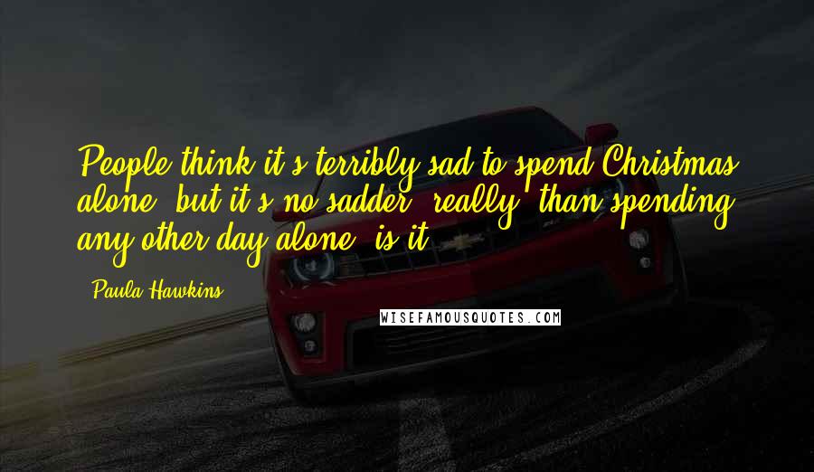 Paula Hawkins Quotes: People think it's terribly sad to spend Christmas alone, but it's no sadder, really, than spending any other day alone, is it?