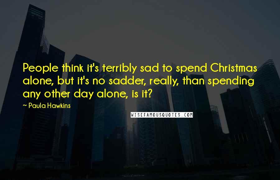 Paula Hawkins Quotes: People think it's terribly sad to spend Christmas alone, but it's no sadder, really, than spending any other day alone, is it?