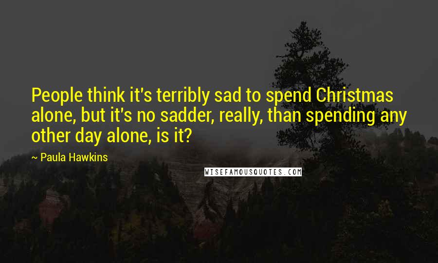 Paula Hawkins Quotes: People think it's terribly sad to spend Christmas alone, but it's no sadder, really, than spending any other day alone, is it?