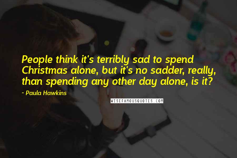 Paula Hawkins Quotes: People think it's terribly sad to spend Christmas alone, but it's no sadder, really, than spending any other day alone, is it?