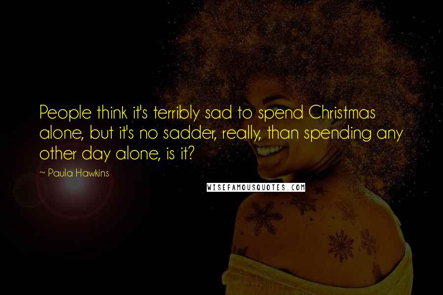 Paula Hawkins Quotes: People think it's terribly sad to spend Christmas alone, but it's no sadder, really, than spending any other day alone, is it?