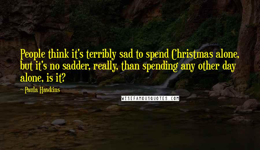 Paula Hawkins Quotes: People think it's terribly sad to spend Christmas alone, but it's no sadder, really, than spending any other day alone, is it?