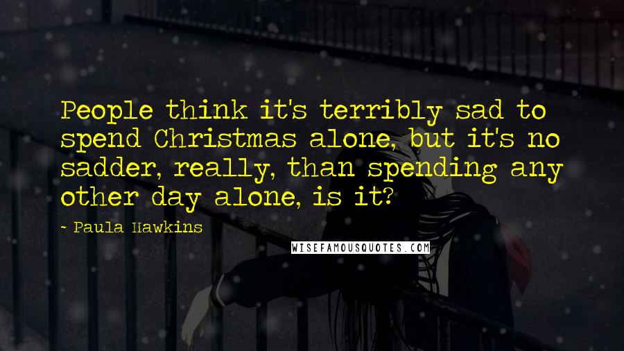 Paula Hawkins Quotes: People think it's terribly sad to spend Christmas alone, but it's no sadder, really, than spending any other day alone, is it?