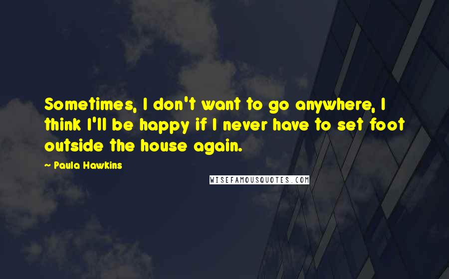 Paula Hawkins Quotes: Sometimes, I don't want to go anywhere, I think I'll be happy if I never have to set foot outside the house again.