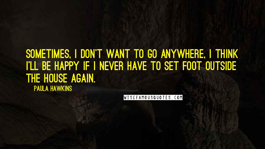 Paula Hawkins Quotes: Sometimes, I don't want to go anywhere, I think I'll be happy if I never have to set foot outside the house again.