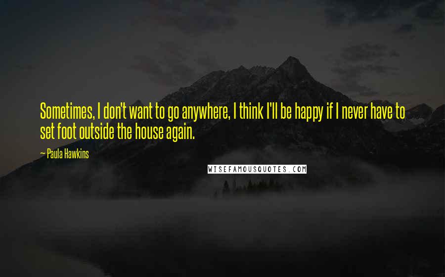 Paula Hawkins Quotes: Sometimes, I don't want to go anywhere, I think I'll be happy if I never have to set foot outside the house again.