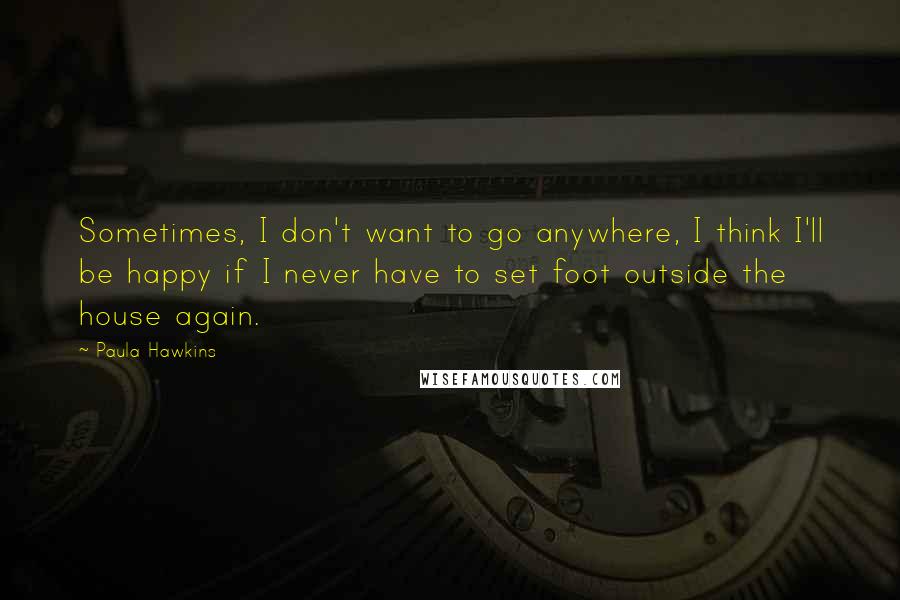 Paula Hawkins Quotes: Sometimes, I don't want to go anywhere, I think I'll be happy if I never have to set foot outside the house again.