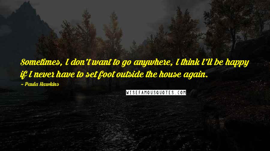 Paula Hawkins Quotes: Sometimes, I don't want to go anywhere, I think I'll be happy if I never have to set foot outside the house again.