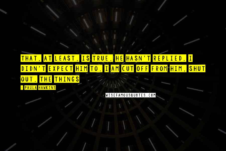 Paula Hawkins Quotes: That, at least, is true. He hasn't replied. I didn't expect him to. I am cut off from him, shut out. The things