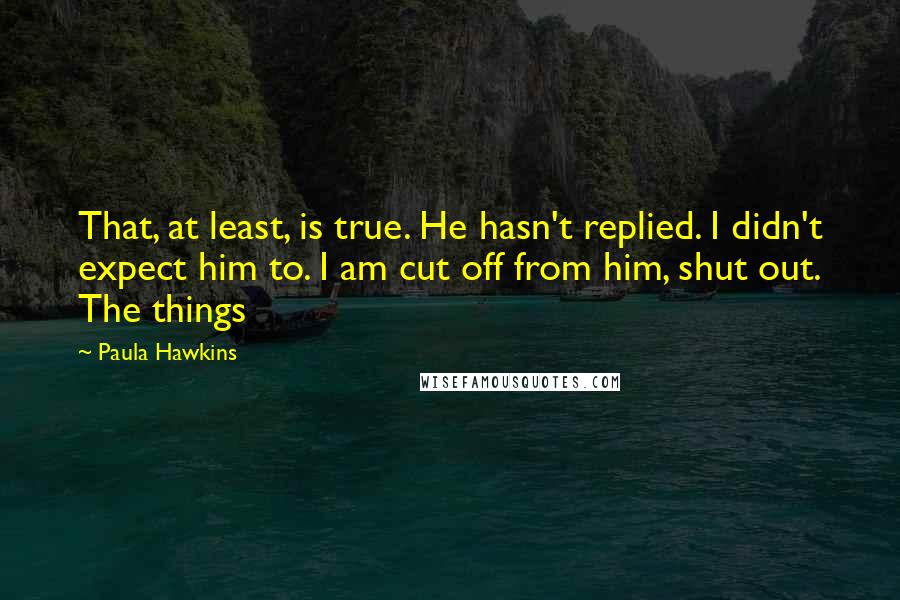 Paula Hawkins Quotes: That, at least, is true. He hasn't replied. I didn't expect him to. I am cut off from him, shut out. The things