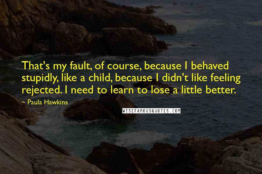 Paula Hawkins Quotes: That's my fault, of course, because I behaved stupidly, like a child, because I didn't like feeling rejected. I need to learn to lose a little better.