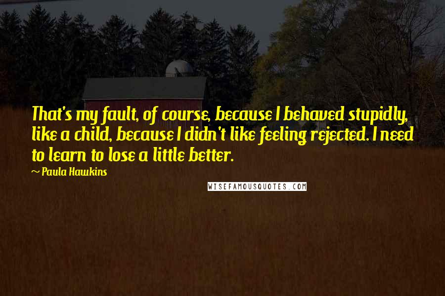 Paula Hawkins Quotes: That's my fault, of course, because I behaved stupidly, like a child, because I didn't like feeling rejected. I need to learn to lose a little better.