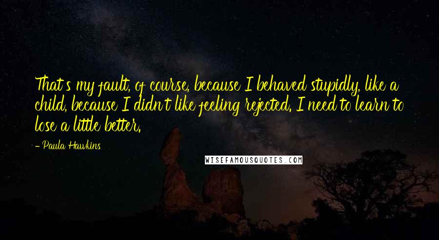 Paula Hawkins Quotes: That's my fault, of course, because I behaved stupidly, like a child, because I didn't like feeling rejected. I need to learn to lose a little better.