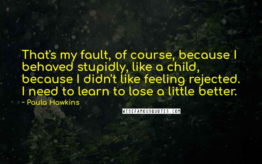 Paula Hawkins Quotes: That's my fault, of course, because I behaved stupidly, like a child, because I didn't like feeling rejected. I need to learn to lose a little better.