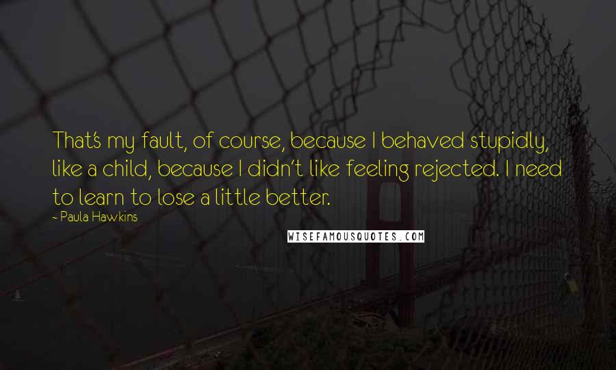 Paula Hawkins Quotes: That's my fault, of course, because I behaved stupidly, like a child, because I didn't like feeling rejected. I need to learn to lose a little better.