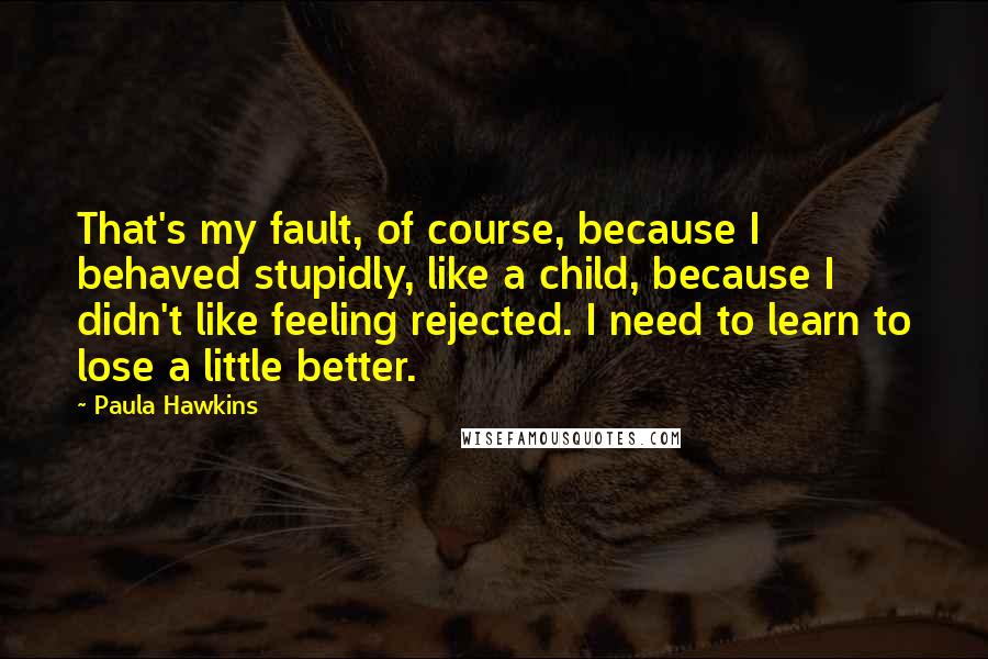 Paula Hawkins Quotes: That's my fault, of course, because I behaved stupidly, like a child, because I didn't like feeling rejected. I need to learn to lose a little better.