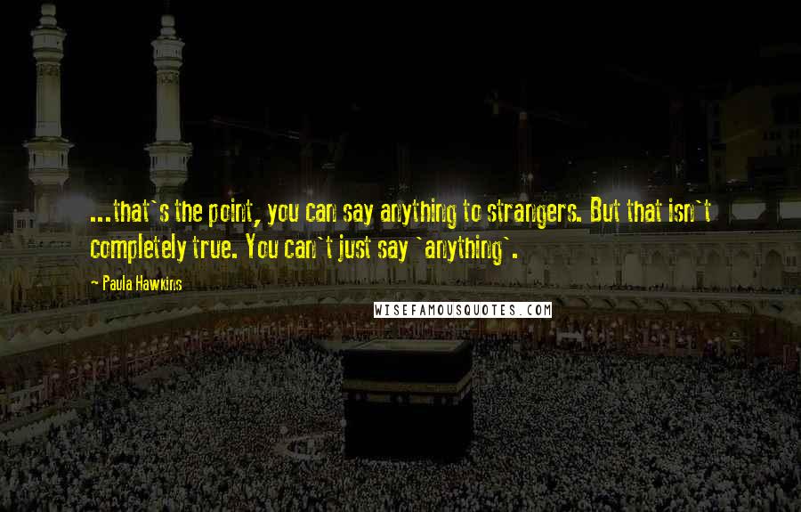 Paula Hawkins Quotes: ...that's the point, you can say anything to strangers. But that isn't completely true. You can't just say 'anything'.