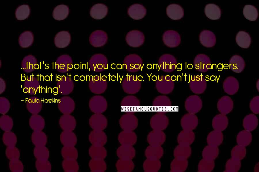 Paula Hawkins Quotes: ...that's the point, you can say anything to strangers. But that isn't completely true. You can't just say 'anything'.