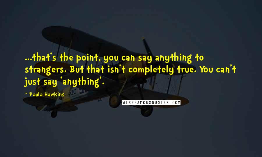 Paula Hawkins Quotes: ...that's the point, you can say anything to strangers. But that isn't completely true. You can't just say 'anything'.