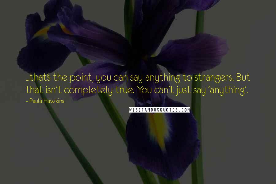 Paula Hawkins Quotes: ...that's the point, you can say anything to strangers. But that isn't completely true. You can't just say 'anything'.