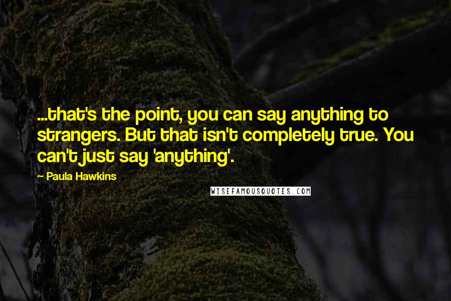 Paula Hawkins Quotes: ...that's the point, you can say anything to strangers. But that isn't completely true. You can't just say 'anything'.