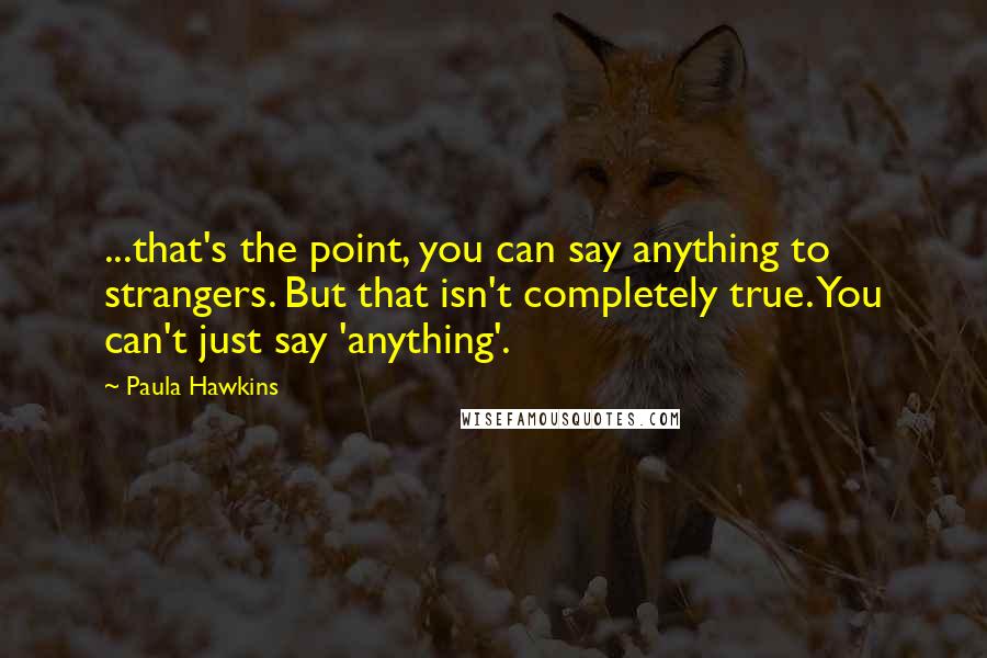 Paula Hawkins Quotes: ...that's the point, you can say anything to strangers. But that isn't completely true. You can't just say 'anything'.