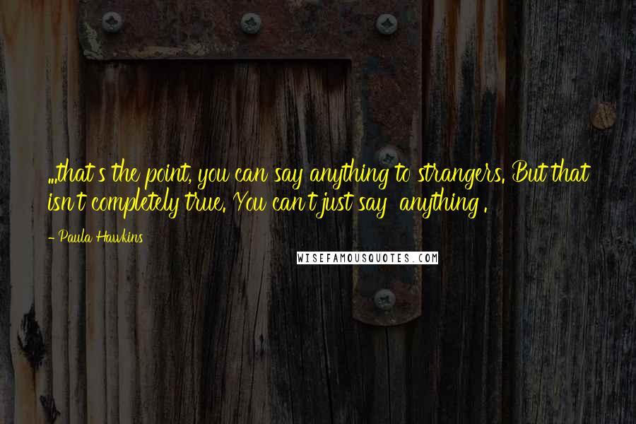 Paula Hawkins Quotes: ...that's the point, you can say anything to strangers. But that isn't completely true. You can't just say 'anything'.