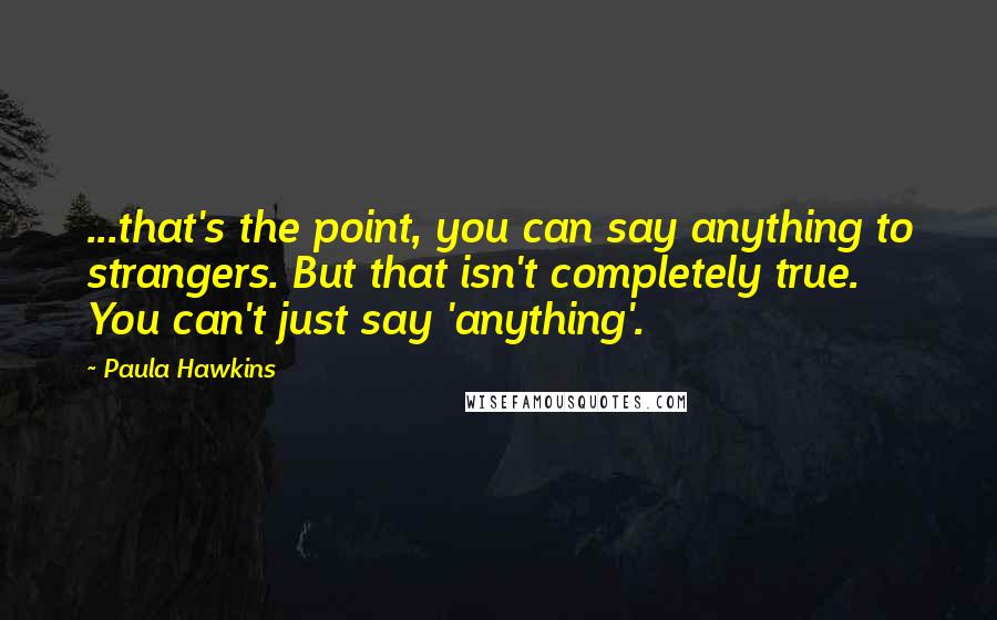 Paula Hawkins Quotes: ...that's the point, you can say anything to strangers. But that isn't completely true. You can't just say 'anything'.