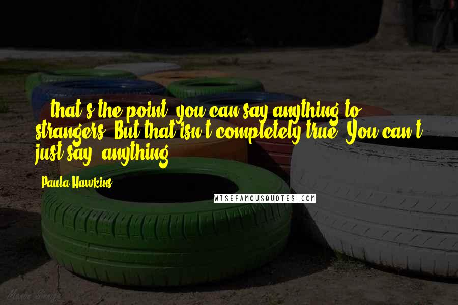 Paula Hawkins Quotes: ...that's the point, you can say anything to strangers. But that isn't completely true. You can't just say 'anything'.