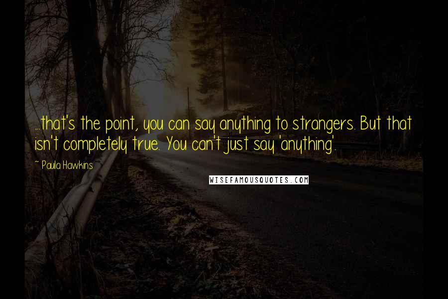 Paula Hawkins Quotes: ...that's the point, you can say anything to strangers. But that isn't completely true. You can't just say 'anything'.