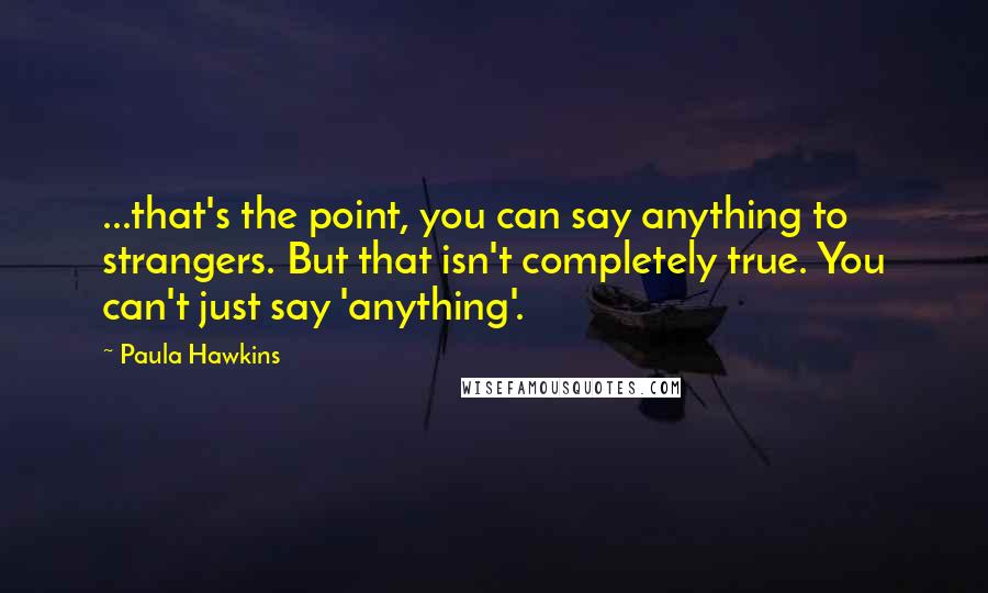 Paula Hawkins Quotes: ...that's the point, you can say anything to strangers. But that isn't completely true. You can't just say 'anything'.