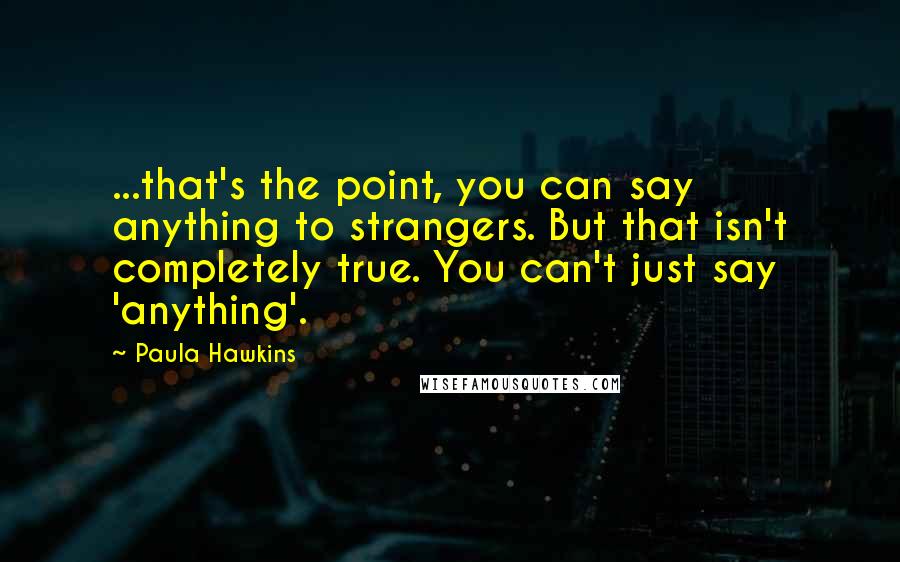 Paula Hawkins Quotes: ...that's the point, you can say anything to strangers. But that isn't completely true. You can't just say 'anything'.