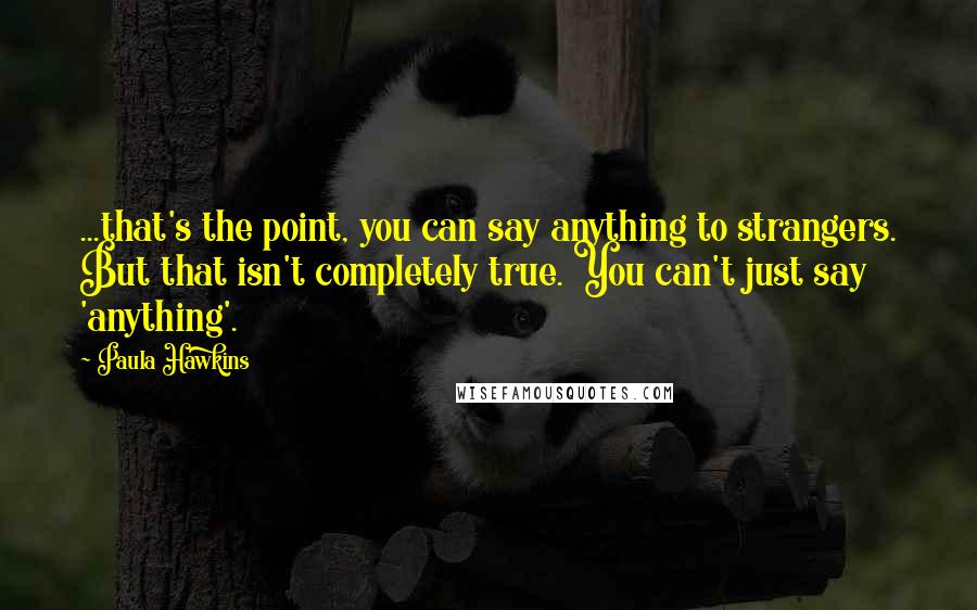 Paula Hawkins Quotes: ...that's the point, you can say anything to strangers. But that isn't completely true. You can't just say 'anything'.