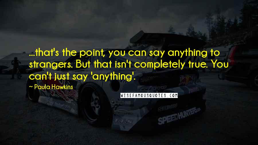 Paula Hawkins Quotes: ...that's the point, you can say anything to strangers. But that isn't completely true. You can't just say 'anything'.