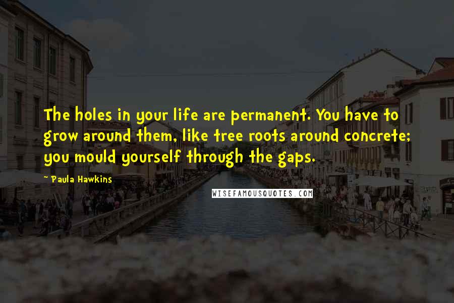 Paula Hawkins Quotes: The holes in your life are permanent. You have to grow around them, like tree roots around concrete; you mould yourself through the gaps.