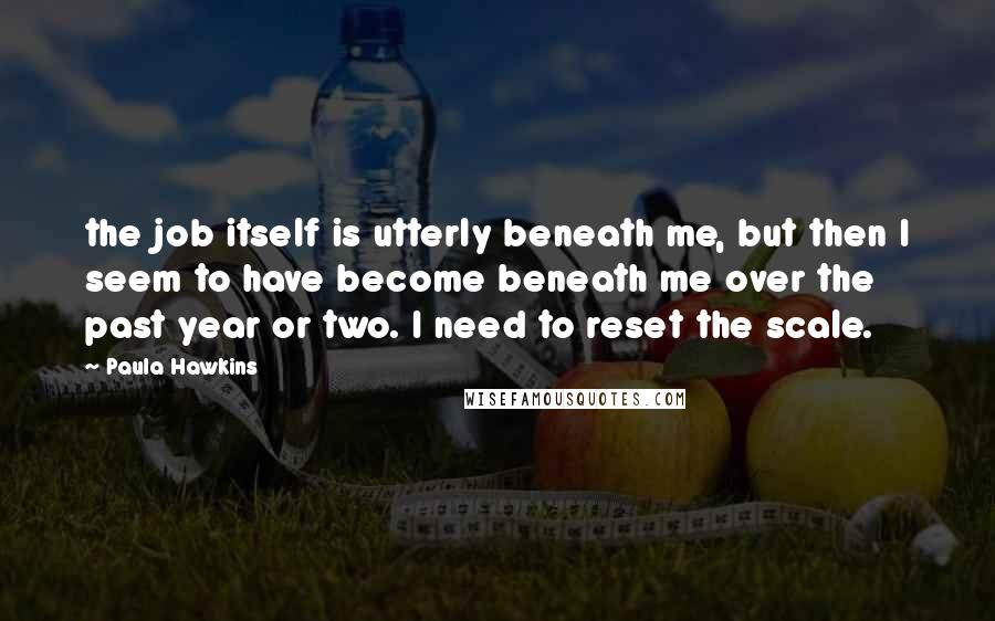 Paula Hawkins Quotes: the job itself is utterly beneath me, but then I seem to have become beneath me over the past year or two. I need to reset the scale.