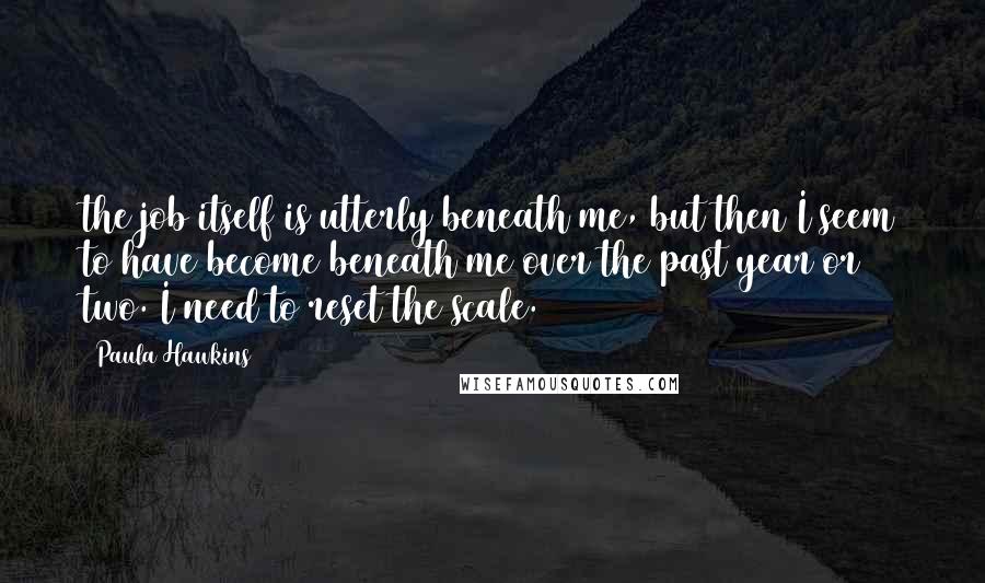 Paula Hawkins Quotes: the job itself is utterly beneath me, but then I seem to have become beneath me over the past year or two. I need to reset the scale.