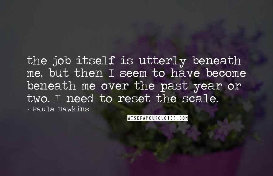 Paula Hawkins Quotes: the job itself is utterly beneath me, but then I seem to have become beneath me over the past year or two. I need to reset the scale.